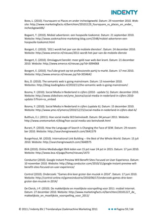 Boex, L. (2010). Foursquare vs Places en ander incheckgeweld. Datum: 29 november 2010. Web-
    site: http://www.marketingfacts.nl/berichten/20101129_foursquare_vs_places_en_ander_
    incheckgeweld6/

    Bogaert, T. (2010). Mobiel adverteren: een hoopvolle toekomst. Datum: 21 september 2010.
    Website: http://www.zoekmachine-marketing-blog.com/2548/mobiel-adverteren-een-
    hoopvolle-toekomst.html

    Boogert, E. (2010). '2011 wordt het jaar van de mobiele diensten'. Datum: 24 december 2010.
    Website: http://www.emerce.nl/nieuws/2011-wordt-het-jaar-van-de-mobiele-dienste

    Boogert, E. (2010). Omslagpunt bereikt: meer geld naar web dan krant. Datum: 21 december
    2010. Website: http://www.emerce.nl/nieuws.jsp?id=3094068

    Boogert, E. (2010). YouTube groeit op tot professionele partij tv-markt. Datum: 17 mei 2010.
    Website: http://www.emerce.nl/nieuws.jsp?id=3034642

    Bos, D. (2010). The semantic web is going mainstream. Datum: 13 november 2010.
    Websites: http://blog.loadingdata.nl/2010/11/the-semantic-web-is-going-mainstream/

    Bosma, Y. (2010). Social Media in Nederland in cijfers (2010 - update 5). Datum: december 2010.
    Website: http://www.slideshare.net/yme_bosma/social-media-in-nederland-in-cijfers-2010-
    update-5?from=ss_embed

    Bosma, Y. (2010). Social Media in Nederland in cijfers (update 6). Datum: 15 december 2010.
    Website: http://www.yme.nl/ymerce/2010/12/15/social-media-in-nederland-in-cijfers-deel-6/

    Bulthuis, E.J. (2011). Hoe social media SEO beïnvloedt. Datum: 04 januari 2011. Website:
    http://www.onetomarket.nl/blog/hoe-social-media-seo-beinvloedt.html

    Burani, P. (2010). How the Language of Search is Changing the Face of SEM. Datum: 29 novem-
    ber 2010. Website: http://searchenginewatch.com/3641579

    Burgerhout, M. (2010). International Link Building -- the Best of the Whole World. Datum: 15 juli
    2010. Website: http://searchenginewatch.com/3640975

    BVA (2010). Online Mediabudget BVA leden van 15 pct naar 24 pct in 2015. Datum: 17 juni 2010.
    Website: http://www.bva.nl/page/home/nieuws/1473

    Conductor (2010). Google Instant Preview Will Benefit Sites Focused on User Experience. Datum:
    10 november 2010. Website: http://blog.conductor.com/2010/11/google-instant-preview-will-
    benefit-sites-focused-on-user-experience/

    Control (2010). Onderzoek: “Games drie keer groter dan muziek in 2014”. Datum: 17 juni 2010.
    Website: http://control-online.nl/gamesindustrie/2010/06/17/onderzoek-games-drie-keer-
    groter-dan-muziek-in-2014/

    De Clerck, J-P. (2010). De makkelijkste en moeilijkste voorspelling voor 2011: mobiel Internet.
    Datum: 27 december 2010. Website: http://www.marketingfacts.nl/berichten/20101227_de_
    makkelijkste_en_moeilijkste_voorspelling_voor_2011/



© 2011 / Indenty BV / Trendanalyse Zoekmachine Marketing 2011                     Pagina 59 / 64
 