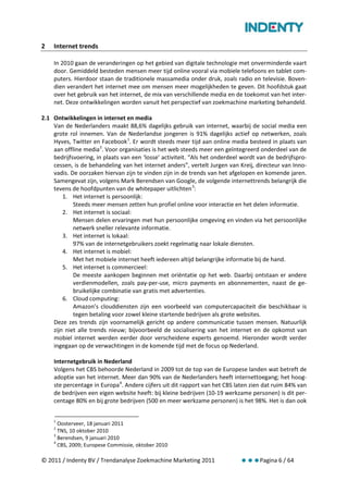 2   Internet trends

    In 2010 gaan de veranderingen op het gebied van digitale technologie met onverminderde vaart
    door. Gemiddeld besteden mensen meer tijd online vooral via mobiele telefoons en tablet com-
    puters. Hierdoor staan de traditionele massamedia onder druk, zoals radio en televisie. Boven-
    dien verandert het internet mee om mensen meer mogelijkheden te geven. Dit hoofdstuk gaat
    over het gebruik van het internet, de mix van verschillende media en de toekomst van het inter-
    net. Deze ontwikkelingen worden vanuit het perspectief van zoekmachine marketing behandeld.

2.1 Ontwikkelingen in internet en media
    Van de Nederlanders maakt 88,6% dagelijks gebruik van internet, waarbij de social media een
    grote rol innemen. Van de Nederlandse jongeren is 91% dagelijks actief op netwerken, zoals
    Hyves, Twitter en Facebook 1. Er wordt steeds meer tijd aan online media besteed in plaats van
    aan offline media 2. Voor organisaties is het web steeds meer een geïntegreerd onderdeel van de
    bedrijfsvoering, in plaats van een ‘losse’ activiteit. “Als het onderdeel wordt van de bedrijfspro-
    cessen, is de behandeling van het internet anders”, vertelt Jurgen van Kreij, directeur van Inno-
    vadis. De oorzaken hiervan zijn te vinden zijn in de trends van het afgelopen en komende jaren.
    Samengevat zijn, volgens Mark Berendsen van Google, de volgende internettrends belangrijk die
    tevens de hoofdpunten van de whitepaper uitlichten 3:
        1. Het internet is persoonlijk:
            Steeds meer mensen zetten hun profiel online voor interactie en het delen informatie.
        2. Het internet is sociaal:
            Mensen delen ervaringen met hun persoonlijke omgeving en vinden via het persoonlijke
            netwerk sneller relevante informatie.
        3. Het internet is lokaal:
            97% van de internetgebruikers zoekt regelmatig naar lokale diensten.
        4. Het internet is mobiel:
            Met het mobiele internet heeft iedereen altijd belangrijke informatie bij de hand.
        5. Het internet is commercieel:
            De meeste aankopen beginnen met oriëntatie op het web. Daarbij ontstaan er andere
            verdienmodellen, zoals pay-per-use, micro payments en abonnementen, naast de ge-
            bruikelijke combinatie van gratis met advertenties.
        6. Cloud computing:
            Amazon’s clouddiensten zijn een voorbeeld van computercapaciteit die beschikbaar is
            tegen betaling voor zowel kleine startende bedrijven als grote websites.
    Deze zes trends zijn voornamelijk gericht op andere communicatie tussen mensen. Natuurlijk
    zijn niet alle trends nieuw; bijvoorbeeld de socialisering van het internet en de opkomst van
    mobiel internet werden eerder door verscheidene experts genoemd. Hieronder wordt verder
    ingegaan op de verwachtingen in de komende tijd met de focus op Nederland.

    Internetgebruik in Nederland
    Volgens het CBS behoorde Nederland in 2009 tot de top van de Europese landen wat betreft de
    adoptie van het internet. Meer dan 90% van de Nederlanders heeft internettoegang; het hoog-
    ste percentage in Europa 4. Andere cijfers uit dit rapport van het CBS laten zien dat ruim 84% van
    de bedrijven een eigen website heeft: bij kleine bedrijven (10-19 werkzame personen) is dit per-
    centage 80% en bij grote bedrijven (500 en meer werkzame personen) is het 98%. Het is dan ook


    1
      Oosterveer, 18 januari 2011
    2
      TNS, 10 oktober 2010
    3
      Berendsen, 9 januari 2010
    4
      CBS, 2009; Europese Commissie, oktober 2010

© 2011 / Indenty BV / Trendanalyse Zoekmachine Marketing 2011                       Pagina 6 / 64
 