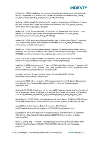 De Clerck, J-P. (2010). Het belang van een content marketing strategie voor e-mail marketing.
    Datum: 5 september 2010. Website: http://www.marketingfacts.nl/berichten/het_belang_
    van_een_content_marketing_strategie_voor_e-mail_marketing/

    Deelstra, K. (2009). Google Personal search for everyone: Gevolgen voor SEO? Datum: 9 decem-
    ber 2009. Website: http://www.marketingfacts.nl/berichten/20091209_google_personal_
    search_for_everyone_gevolgen_voor_seo/

    Derksen, M. (2010). Google presenteert de toekomst van display advertising. Datum: 29 sep-
    tember 2010. Website: http://www.marketingfacts.nl/berichten/20100929_google_
    presenteert_de_toekomst_van_display_advertising/

    Derksen, M. (2010). Netto bestedingen online video naar 10 miljoen euro. Datum: 3 november
    2010. Website: http://www.marketingfacts.nl/berichten/20101103_netto_bestedingen_
    online_video_ naar_10_miljoen_euro/

    Derksen, M. (2010). Voorstel cookiewetgeving aangepast aan wensen internetmarkt. Datum: 5
    november 2010. Datum: 5 november 2010. Website: http://www.marketingfacts.nl/berichten/
    20101105_voorstel_cookiewetgeving_aangepast_aan_wensen_internetmarkt/

    Ellis, J. (2010). Will Google Instant Kill The Long Tail? Datum: 8 september 2010. Website:
    http://searchengineland.com/will-google-instant-kill-the-long-tail-50110

    Engelfriet, A. (2011). Adwords-arrest: “Travel card” beschrijvend voor tankpas, “Travelcard niet”.
    Datum: 31 januari 2011. Website: http://blog.iusmentis.com/2011/01/24/adwords-arrest-
    travel-card-beschrijvend-voor-tankpas-travelcard-niet/

    Farragher, M. (2010). Google Percolator. Datum: 28 september 2010. Website:
    http://www.searchcowboys.com/seo/1610

    Friedman, D. (2010). 10 of our favorite AdWords innovations from 2010. Datum: 21 december
    2010. Website: http://adwords.blogspot.com/2010/12/10-of-our-favorite-adwords-
    innovations.html

    Gerbranda, M. (2010). De toekomst van het internet (3): Het www is dood, lang leve het internet
    van de applicaties. Datum: 20 oktober 2010. Website: http://www.marketingfacts.nl/berichten
    /20101020_toekomst_het_internet_3_het_wereldwijde_web_is_dood_lang_leve_apps/

    Goedgebuure, J. (2010). Zonder internet straks geen tv meer. Datum: 22 oktober 2010. Website:
    http://www.marketingfacts.nl/berichten/20101022_zonder_internet_straks_geen_tv_meer/

    Google (2010). Instant Previews. Datum: 9 november 2010. Website:
    http://googlewebmastercentral.blogspot.com/2010/11/instant-previews.html

    Google (2010). What does the future of display advertising look like? Datum: 28 september
    2010. Website: http://googleblog.blogspot.com/2010/09/what-does-future-of-display-
    advertising.html

    Hijink, M. (2010). Bing + Facebook = krachtige Google-concurrent. Datum: 13 oktober 2010.
    Website: http://weblogs.nrc.nl/hebben/2010/10/13/bing-facebook-krachtige-google-
    concurrent/


© 2011 / Indenty BV / Trendanalyse Zoekmachine Marketing 2011                      Pagina 60 / 64
 