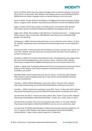 Safran, N. (2010). What’s been the Impact of Google Instant on Searcher Behavior? So far Not
    Much. Datum: 20 september 2010. Website: http://blog.conductor.com/2010/09/what%E2%
    80%99s-been-the-impact-of-google-instant-on-searcher-behavior-so-far-not-much/

    Saint, N. (2010). The Rise Of Real-Time Bidding Is The Biggest Online Advertising Story Of 2010.
    Datum: 2 augustus 2010. Website: http://www.businessinsider.com/real-time-bidding-2010-8

    Segal, D. (2010). A Bully Finds a Pulpit on the Web. Datum: 26 november 2010. Website:
    http://www.nytimes.com/2010/11/28/business/28borker.html?pagewanted=1&_r=1

    Siegler, M.G. (2010). Marissa Mayer’s Next Big Thing: “Contextual Discovery” — Google Results
    Without Search. Datum: 8 december 2010.Website: http://techcrunch.com/2010/12/08/
    googles-next-big-thing/

    Starkenburg, J. (2010). Rimmel London geeft meer uit aan mobiel dan search. Datum: 22 okto-
    ber. Website: http://www.emerce.nl/nieuws/rimmel-london-geeft-meer-uit-aan-mobiel-dan-
    search

    StatCounter (2011). Firefox overtakes Internet Explorer in Europe in browser wars. Datum: 4 ja-
    nuari 2011. Website: http://gs.statcounter.com/press/firefox-overtakes-internet-explorer-in-
    europe-in-browser-wars

    Straathof, A. (2010). De Consumer Social Network Factor. De klantwaarde moet aangevuld wor-
    den met de beinvloedingwaarde van de consument. Datum: 10 februari 2010. Website:
    http://www.managementsite.nl/8606/marketing/consumer-social-network-factor.html

    Sullivan, L. (2010). Why The Bing/Facebook Search Deal Is A Turning Point For Microsoft. Datum:
    8 februari 2010. Website: http://www.mediapost.com/publications/?fa=Articles.show
    Article&art_aid=122015

    TNS NIPO (2010). Draait Facebook Hyves de nek om? Datum: 22 december 2010. Website:
    http://www.tns-nipo.com/pages/nieuws-pers-vnipo.asp?file=persvannipo/WS_facebook_
    vs_hyves-22122010.htm

    Toonders, J. (2011). Affiliate Marketing: Trends 2011. Datum: 05 januari 2011. Website:
    http://www.frankwatching.com/archive/2011/01/05/affiliate-marketing-trends-2011/

    Toonders, J. (2010). Zoekmachine marketing: Trends 2011. Datum: 31 december 2010. Website:
    http://www.frankwatching.com/archive/2010/12/31/zoekmachine-marketing-trends-2011/

    Van den Broek, M. (2011). 7 trends voor online video in 2011. Datum: 6 januari 2011. Website:
    http://www.marketingfacts.nl/berichten/20110106_7_trends_voor_online_video_in_2011/

    Van den Broek, M. (2010). Het lot van het semantisch web. Datum: 17 mei 2010. Website:
    http://www.marketingfacts.nl/berichten/20100517_het_lot_van_het_semantisch_web/

    Van den Broek, M. (2010). MarketResponse: Mobiel internet groeit explosief in Nederland. Da-
    tum: 27 augustus 2010. Website: http://www.marketingfacts.nl/berichten/20100817_
    marketresponse_ mobiel_internet_groeit_explosief_in_nederland/




© 2011 / Indenty BV / Trendanalyse Zoekmachine Marketing 2011                     Pagina 63 / 64
 