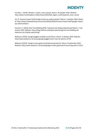 Van Rijn, J. (2010). Minder e-mailen, meer waarde. Datum: 26 oktober 2010. Website:
    http://www.marketingfacts.nl/berichten/20101026_lagere_mailfrequentie_meer_winst/

    Vis, D. Hoeveel impact heeft Google Instant op zoekresultaten? Datum: 5 oktober 2010. Websi-
    te: http://www.frankwatching.com/archive/2010/10/05/hoeveel-impact-heeft-google-instant-
    op-zoekresultaten/

    Visscher, H. (2010). Real Time Bidding (RTB): Toekomst van Display Advertising? Datum: 7 sep-
    tember 2010. Website: http://blog.traffic4u.nl/display-advertising/real-time-bidding-rtb-
    toekomst-van-display-advertising/

    Websonic (2010). Google Goggles eindelijk op de iPhone. Datum: 5 oktober 2010. Website:
    http://www.websonic.nl/nieuws/google-goggles-komt-naar-de-iphone-12758

    Websonic (2010). Google Instant gelanceerd (Streaming Search). Datum: 8 september 2010.
    Website: http://www.websonic.nl/nieuws/google-instant-gelanceerd-streaming-search-11312




© 2011 / Indenty BV / Trendanalyse Zoekmachine Marketing 2011                   Pagina 64 / 64
 