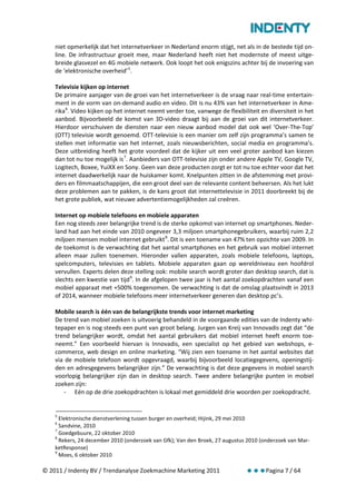 niet opmerkelijk dat het internetverkeer in Nederland enorm stijgt, net als in de bestede tijd on-
    line. De infrastructuur groeit mee, maar Nederland heeft niet het modernste of meest uitge-
    breide glasvezel en 4G mobiele netwerk. Ook loopt het ook enigszins achter bij de invoering van
    de ‘elektronische overheid’ 5.

    Televisie kijken op internet
    De primaire aanjager van de groei van het internetverkeer is de vraag naar real-time entertain-
    ment in de vorm van on-demand audio en video. Dit is nu 43% van het internetverkeer in Ame-
    rika 6. Video kijken op het internet neemt verder toe, vanwege de flexibiliteit en diversiteit in het
    aanbod. Bijvoorbeeld de komst van 3D-video draagt bij aan de groei van dit internetverkeer.
    Hierdoor verschuiven de diensten naar een nieuw aanbod model dat ook wel ‘Over-The-Top’
    (OTT) televisie wordt genoemd. OTT-televisie is een manier om zelf zijn programma’s samen te
    stellen met informatie van het internet, zoals nieuwsberichten, social media en programma’s.
    Deze uitbreiding heeft het grote voordeel dat de kijker uit een veel groter aanbod kan kiezen
    dan tot nu toe mogelijk is 7. Aanbieders van OTT-televisie zijn onder andere Apple TV, Google TV,
    Logitech, Boxee, YuiXX en Sony. Geen van deze producten zorgt er tot nu toe echter voor dat het
    internet daadwerkelijk naar de huiskamer komt. Knelpunten zitten in de afstemming met provi-
    ders en filmmaatschappijen, die een groot deel van de relevante content beheersen. Als het lukt
    deze problemen aan te pakken, is de kans groot dat internettelevisie in 2011 doorbreekt bij de
    het grote publiek, wat nieuwe advertentiemogelijkheden zal creëren.

    Internet op mobiele telefoons en mobiele apparaten
    Een nog steeds zeer belangrijke trend is de sterke opkomst van internet op smartphones. Neder-
    land had aan het einde van 2010 ongeveer 3,3 miljoen smartphonegebruikers, waarbij ruim 2,2
    miljoen mensen mobiel internet gebruikt 8. Dit is een toename van 47% ten opzichte van 2009. In
    de toekomst is de verwachting dat het aantal smartphones en het gebruik van mobiel internet
    alleen maar zullen toenemen. Hieronder vallen apparaten, zoals mobiele telefoons, laptops,
    spelcomputers, televisies en tablets. Mobiele apparaten gaan op wereldniveau een hoofdrol
    vervullen. Experts delen deze stelling ook: mobile search wordt groter dan desktop search, dat is
    slechts een kwestie van tijd 9. In de afgelopen twee jaar is het aantal zoekopdrachten vanaf een
    mobiel apparaat met +500% toegenomen. De verwachting is dat de omslag plaatsvindt in 2013
    of 2014, wanneer mobiele telefoons meer internetverkeer generen dan desktop pc’s.

    Mobile search is één van de belangrijkste trends voor internet marketing
    De trend van mobiel zoeken is uitvoerig behandeld in de voorgaande edities van de Indenty whi-
    tepaper en is nog steeds een punt van groot belang. Jurgen van Kreij van Innovadis zegt dat “de
    trend belangrijker wordt, omdat het aantal gebruikers dat mobiel internet heeft enorm toe-
    neemt.” Een voorbeeld hiervan is Innovadis, een specialist op het gebied van webshops, e-
    commerce, web design en online marketing. “Wij zien een toename in het aantal websites dat
    via de mobiele telefoon wordt opgevraagd, waarbij bijvoorbeeld locatiegegevens, openingstij-
    den en adresgegevens belangrijker zijn.” De verwachting is dat deze gegevens in mobiel search
    voorlopig belangrijker zijn dan in desktop search. Twee andere belangrijke punten in mobiel
    zoeken zijn:
       - Eén op de drie zoekopdrachten is lokaal met gemiddeld drie woorden per zoekopdracht.


    5
      Elektronische dienstverlening tussen burger en overheid; Hijink, 29 mei 2010
    6
      Sandvine, 2010
    7
      Goedgebuure, 22 oktober 2010
    8
      Rekers, 24 december 2010 (onderzoek van Gfk); Van den Broek, 27 augustus 2010 (onderzoek van Mar-
    ketResponse)
    9
      Moes, 6 oktober 2010

© 2011 / Indenty BV / Trendanalyse Zoekmachine Marketing 2011                         Pagina 7 / 64
 