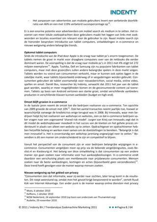 -   Het aanpassen van advertenties aan mobiele gebruikers levert een verbeterde doorklik-
             ratio van 46% en een met 119% verbeterd succespercentage op 10.

    Er is een enorme potentie voor adverteerders om mobiel search als medium in te zetten. Het in-
    voeren van meer lokale zoekopdrachten door gebruikers maakt het leggen van links met zoek-
    woorden en locaties essentieel om relevant voor de gebruiker te zijn. Naast mobile search zijn
    de hieronder besproken introductie van tablet computers, ontwikkelingen in e-commerce en
    nieuwe wetgeving andere belangrijke trends.

    Opkomst tablet computers
    Sinds de introductie van de iPad door Apple is de vraag naar tablet pc’s enorm toegenomen. De
    tablets nemen de groei in markt voor draagbare computers over van de netbooks die eerder
    dominant waren. De voorspelling is dat de vraag naar mobiele pc’s in 2011 met 4% stijgt tot 272
    miljoen exemplaren 11. Apple, Toshiba, Dell en Samsung zijn nu populaire fabrikanten van tablet
    computers, maar met deze groeicijfers zullen andere belangrijke spelers in deze markt volgen.
    Tablets worden nu vooral aan consumenten verkocht, maar er kunnen ook opties liggen in de
    zakelijke markt, waar tablets bijvoorbeeld onderweg of in vergaderingen worden gebruikt. Con-
    sumenten gebruiken de tablet voornamelijk voor nieuwsberichten, social media, online video,
    spellen en email. Daniël Bos, researcher bij Indenty, verwacht dat 2011 het jaar van de tablet
    gaat worden, waarbij er meer mogelijkheden komen en de geconsumeerde content zal toene-
    men. Tablets op basis van Android vertonen een sterke groei, omdat verschillende aanbieders
    producten in verschillende klassen kunnen aanbieden (budget en high-end).

    Omzet blijft groeien in e-commerce
    In de laatste jaren neemt de omzet toe die bedrijven realiseren via e-commerce. Ten opzichte
    van 2009 groeide de omzet met 10% 12. Ook het aantal transacties neemt jaarlijks toe, hoewel er
    waarschijnlijk vanwege de kredietcrisis enige terugval was in 2008. Bij Innovadis, waar men be-
    drijven helpt bij het realiseren van webshops en websites, zien ze dat e-commerce bedrijven va-
    ker vragen naar een zogenaamd ‘shared risk model’. Jurgen van Kreij van Innovadis zegt dat in
    dit model de webshopbouwer meedeelt in het succes van de klanten en het gehele proces on-
    dersteunt in plaats van alleen een website op te zetten. Opdrachtgever en opdrachtnemer heb-
    ben hetzelfde belang en werken meer samen om de doelstellingen te bereiken. “Belangrijk is dat
    men innovatief is. Het is onverstandig een webshop jarenlang ongewijzigd neer te zetten.” Bo-
    vendien is dit een manier om onderscheidend te zijn en competitief te blijven.

    Vanuit het perspectief van de consument zijn er voor bedrijven belangrijke wijzigingen in e-
    commerce. Consumenten vergelijken meer op prijs via de bekende vergelijkingssites, zoals Be-
    slist.nl en Kieskeurig.nl. Het belang van deze ontwikkeling is dat consumenten op een andere
    manier zijn gaan zoeken naar informatie voor hun aankoopbeslissingen. In e-commerce vindt
    daardoor een verschuiving plaats van merkbewuste naar prijsbewuste consumenten. Mensen
    zoeken naar de beste aanbiedingen, kortingen en acties (bijvoorbeeld geen verzendkosten) 13.
    Deze trend heeft gevolgen voor de manier waarop mensen zoeken.

    Nieuwe wetgeving op het gebied van privacy
    “Consumenten zien dat informatie, waar zij eerder naar zochten, later terug komt in de resulta-
    ten. Dit roept weerstand op, omdat men het gevoel krijgt bespioneerd te worden”, vertelt Ruud
    Kok van Internet Advantage. Een ander punt is de manier waarop online diensten met privacy

    10
       Moes, 6 oktober 2010
    11
       Kelfkens, 1 oktober 2010
    12
       NOW Nederland, 24 september 2010 (op basis van onderzoek van Thuiswinkel.org)
    13
       Audette, 29 november 2010

© 2011 / Indenty BV / Trendanalyse Zoekmachine Marketing 2011                          Pagina 8 / 64
 