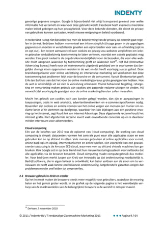 gevoelige gegevens omgaan. Google is bijvoorbeeld niet altijd transparant geweest over welke
    informatie het verzamelt en waarvoor deze gebruikt wordt. Facebook heeft eveneens meerdere
    malen kritiek gekregen op hun privacybeleid. Voor deze bekende diensten, die direct de privacy
    van gebruikers kunnen aantasten, wordt nieuwe wetgeving en beleid voorbereid.

    In Nederland is nog niet besloten hoe men de bescherming van de privacy op internet gaat rege-
    len in de wet. Bedrijven hebben momenteel een informatieplicht (inzage geven in de opgeslagen
    gegevens) en moeten in verschillende gevallen een optie bieden voor aan- en afmelding (opt-in
    en opt-out). Een recent wetsvoorstel over cookies en privacy zou websites verplichten om iede-
    re gebruiker ondubbelzinnig toestemming te laten verlenen, voordat een cookie geplaatst mag
    worden. Een groot nadeel is de ongebruiksvriendelijkheid voor de bezoeker, die voor elke web-
    site moet aangeven waarvoor hij toestemming geeft en waarvoor niet 14. Het IAB (Interactive
    Advertising Bureau) heeft voor de internetmarkt uitgebreid gelobbyd om te voorkomen dat der-
    gelijke strenge eisen opgenomen worden in de wet en dat heeft voorlopig succes gehad. Deze
    brancheorganisatie voor online advertising en interactieve marketing wil voorkomen dat deze
    toestemming tot problemen leidt voor de branche en de consument. Vanuit Onetomarket geeft
    Erik-Jan Bulthuis aan dat het voor de online marketingbureaus grote gevolgen kan hebben. Hoe
    de wet er uiteindelijk uit zal zien is vooralsnog onbekend. Vooral behavioral targeting, retarge-
    ting en remarketing maken gebruik van cookies om passende reclame-uitingen te vinden. Hij
    verwacht dat voorlopig de gevolgen voor de online marketingdiensten zullen meevallen.

    Mocht het gebruik van cookies toch aan banden gelegd worden, dan zijn er aanpassingen in
    toepassingen, zoals in web analytics, advertentienetwerken en e-commerceplatformen nodig.
    Bovendien zijn cookies en andere vormen van het online volgen van mensen een manier om re-
    clame beter af te stemmen op doelgroep, waardoor het kan bijdragen aan een positieve erva-
    ring op het internet, zegt Ruud Kok van Internet Advantage. Deze afgestemde reclame houdt het
    internet gratis. Niet afgestemde reclame levert vaak onvoldoende conversie op en is daardoor
    minder interessant voor adverteerders.

    Cloud computing
    Eén van de beloftes van 2010 was de opkomst van ‘cloud computing’. De werking van cloud
    computing is simpel: datacenters vormen het centrale punt waar alle applicaties staan en een
    gebruiker kan ze op afstand inzetten. Vele mensen gebruiken al online applicaties voor e-mail,
    online back-ups en opslag, internetbankieren en online spellen. Een voorbeeld van een geavan-
    ceerde toepassing is de Amazon EC2-cloud, waarmee men op afstand virtuele machines kan ge-
    bruiken. Ook Google zet in op deze trend met hun nieuwe besturingssysteem voor netbooks dat
    alle applicaties via de browser benadert. Cloud computing maakt computergebruik dus mobie-
    ler. Voor bedrijven merkt Jurgen van Kreij van Innovadis op dat ondersteuning noodzakelijk is.
    Bedrijfssoftware, die in eigen beheer is ontwikkeld, kan beter voldoen aan de eisen om te ver-
    nieuwen en heeft vaak betere professionele ondersteuning. Uitgebreidere garanties zorgen dat
    problemen minder snel leiden tot omzetverlies.

2.2 Browser gebruik in 2010 en verder
    Op het internet maken de browsers steeds meer mogelijk voor gebruikers, waardoor de ervaring
    beter en het gemak groter wordt. In de grafiek op de volgende pagina is het wereldwijde ver-
    loop van de marktaandelen van de belangrijkste browsers in de wereld te zien per maand.




    14
         Derksen, 5 november 2010

© 2011 / Indenty BV / Trendanalyse Zoekmachine Marketing 2011                      Pagina 9 / 64
 