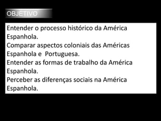 OBJETIVO
Entender o processo histórico da América
Espanhola.
Comparar aspectos coloniais das Américas
Espanhola e Portuguesa.
Entender as formas de trabalho da América
Espanhola.
Perceber as diferenças sociais na América
Espanhola.