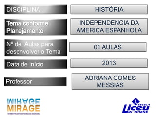 DISCIPLINA               HISTÓRIA

                      INDEPENDÊNCIA DA
                     AMERICA ESPANHOLA

Nº de Aulas para         01 AULAS
desenvolver o Tema

Data de início             2013

                       ADRIANA GOMES
Professor
                          MESSIAS
 