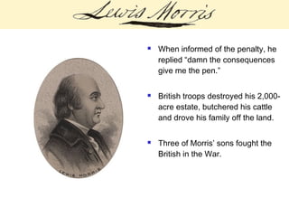  When informed of the penalty, he
replied “damn the consequences
give me the pen.”
 British troops destroyed his 2,000-
acre estate, butchered his cattle
and drove his family off the land.
 Three of Morris’ sons fought the
British in the War.
 
