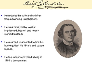  He rescued his wife and children
from advancing British troops.
 He was betrayed by loyalist,
imprisoned, beaten and nearly
starved to death.
 He returned unaccepted to find his
home gutted, his library and papers
burned.
 He too, never recovered, dying in
1781 a broken man.
 