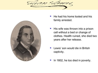  He had his home looted and his
family arrested.
 His wife was thrown into a prison
cell without a bed or change of
clothes. Health ruined, she died two
years after her release.
 Lewis’ son would die in British
captivity.
 In 1802, he too died in poverty.
 