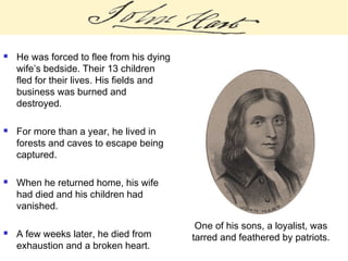  He was forced to flee from his dying
wife’s bedside. Their 13 children
fled for their lives. His fields and
business was burned and
destroyed.
 For more than a year, he lived in
forests and caves to escape being
captured.
 When he returned home, his wife
had died and his children had
vanished.
 A few weeks later, he died from
exhaustion and a broken heart.
One of his sons, a loyalist, was
tarred and feathered by patriots.
 