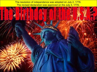 The resolution of independence was adopted on July 2, 1776.
The revised declaration was approved on the July 4, 1776.
 