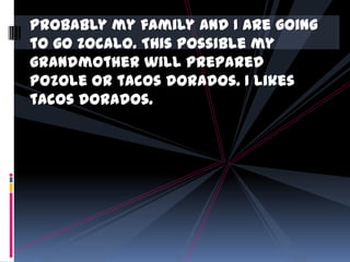 Probably my family and I are going
to go Zocalo. This possible my
grandmother will prepared
Pozole or tacos dorados. I likes
tacos dorados.

 