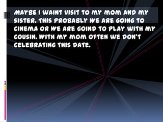 Maybe I waint visit to my mom and my
sister. This probably We are going to
cinema or We are goind to play with my
cousin. With my mom often we don’t
celebrating this date.

 