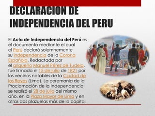 DECLARACION DE
INDEPENDENCIA DEL PERU
El Acta de Independencia del Perú es
el documento mediante el cual
el Perú declaró solemnemente
su independencia de la Corona
Española. Redactada por
el ariqueño Manuel Pérez de Tudela,
fue firmada el 15 de julio de 1821 por
los vecinos notables de la Ciudad de
los Reyes (Lima). La ceremonia de la
Proclamación de la Independencia
se realizó el 28 de julio del mismo
año, en la Plaza Mayor de Lima y en
otras dos plazuelas más de la capital.
 