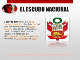 EL ESCUDO NACIONAL
El escudo del Perú es el símbolo
nacional heráldico oficial del Perú, el
cual es empleado por el Estado
peruano y las demás instituciones
públicas del país. En su actual
versión, fue aprobado por
el Congreso Constituyente en 1825 y
ratificado el 31 de marzo de 1950.
 