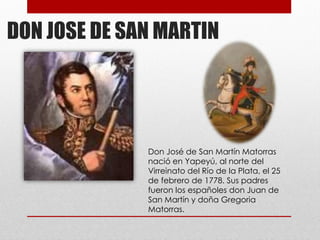 DON JOSE DE SAN MARTIN
Don José de San Martín Matorras
nació en Yapeyú, al norte del
Virreinato del Río de la Plata, el 25
de febrero de 1778. Sus padres
fueron los españoles don Juan de
San Martín y doña Gregoria
Matorras.
 