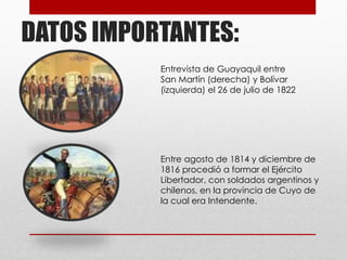 DATOS IMPORTANTES:
Entrevista de Guayaquil entre
San Martín (derecha) y Bolívar
(izquierda) el 26 de julio de 1822
Entre agosto de 1814 y diciembre de
1816 procedió a formar el Ejército
Libertador, con soldados argentinos y
chilenos, en la provincia de Cuyo de
la cual era Intendente.
 