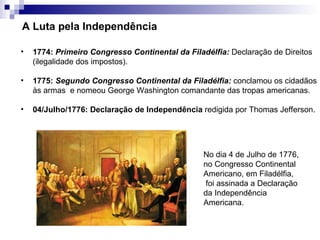 A Luta pela Independência

•   1774: Primeiro Congresso Continental da Filadélfia: Declaração de Direitos
    (ilegalidade dos impostos).

•   1775: Segundo Congresso Continental da Filadélfia: conclamou os cidadãos
    às armas e nomeou George Washington comandante das tropas americanas.

•   04/Julho/1776: Declaração de Independência redigida por Thomas Jefferson.




                                                 No dia 4 de Julho de 1776,
                                                 no Congresso Continental
                                                 Americano, em Filadélfia,
                                                  foi assinada a Declaração
                                                 da Independência
                                                 Americana.
 