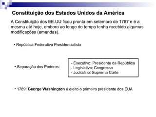 Constituição dos Estados Unidos da América
A Constituição dos EE.UU ficou pronta em setembro de 1787 e é a
mesma até hoje, embora ao longo do tempo tenha recebido algumas
modificações (emendas).

 • República Federativa Presidencialista



                                  - Executivo: Presidente da República
 • Separação dos Poderes:         - Legislativo: Congresso
                                  - Judiciário: Suprema Corte



 • 1789: George Washington é eleito o primeiro presidente dos EUA
 