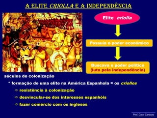 A elite criollae a independência Elite  criollaPossuía o poder econômicoBuscava o poder político(luta pela independência)séculos de colonização      * formação de uma elite na América Espanhola = os criollos resistência à colonização desvincular-se dos interesses espanhóis fazer comércio com os inglesesProf. Caco Cardozo