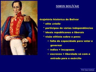 Simon bolívartrajetória histórica de Bolívar     * elite criolla     * participou de várias independências     * ideais republicanos e liberais     * visão elitista sobre o povo: falta de capacidade para votar e              governar            índios = incapazes           escravos = liberdade só com a               entrada para o exércitoProf. Caco Cardozo