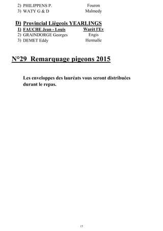 15
2) PHILIPPENS P. Fouron
3) WATY G & D Malmedy
D) Provincial Liégeois YEARLINGS
1) FAUCHE Jean - Louis Warèt l'Ev
2) GRAINDORGE Georges Engis
3) DEMET Eddy Hermalle
N°29 Remarquage pigeons 2015
Les enveloppes des lauréats vous seront distribuées
durant le repas.
 