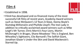 Film 4
• Established in 1998.
• Film4 has developed and co-financed many of the most
successful UK films of recent years, Academy Award winners
such as Steve McQueen’s 12 Years A Slave, Danny Boyle’s
Slumdog Millionaire and Phyllida Lloyd’s The Iron Lady in
addition to critically-acclaimed award winners such as Mike
Leigh’s Mr Turner, Chris Morris’s Four Lions, Martin
McDonagh’s In Bruges, Shane Meadows’ This is England, Ben
Wheatley’s Sightseers, Clio Barnard’s The Selfish Giant,
Jonathan Glazer’s Under the Skin and David Mackenzie’s
Starred Up.
 