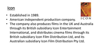 Icon
• Established in 1989.
• American independent production company.
• The company also produces films in the UK and Australia
through its British subsidiary Icon Entertainment
International, and distributes cinema films through its
British subsidiary Icon Film Distribution Ltd, and its
Australian subsidiary Icon Film Distribution Pty Ltd.
 