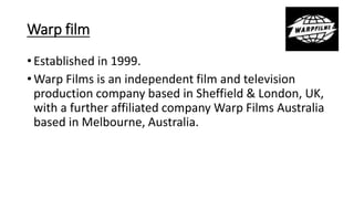 Warp film
• Established in 1999.
• Warp Films is an independent film and television
production company based in Sheffield & London, UK,
with a further affiliated company Warp Films Australia
based in Melbourne, Australia.
 