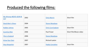 Produced the following films:
My Wrongs #8245–8249 &
117
2002 Chris Morris Short film
Dead Man's Shoes 2004 Shane Meadows
Rubber Johnny 2005 Chris Cunningham Short film
Scummy Man 2006 Paul Fraser Short film/Music video
This Is England 2006 Shane Meadows
Grow Your Own 2007 Richard Laxton
Dog Altogether 2007 Paddy Considine Short film
 