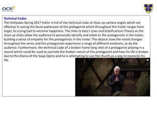 Technical Codes
The Hollyoaks Spring 2017 trailer is full of the technical code of close up camera angles which are
effective in seeing the facial expression of the protagonist which throughout the trailer ranges from
anger, to crying/sad to extreme happiness. This links to Katz’s Uses and Gratifications Theory as the
close up shots allow the audience to personally identify and relate to the protagonists in the trailer,
building a sense of empathy for the protagonists in the trailer. This depicts how the mood changes
throughout the series and the protagonists experience a range of different emotions, as do the
audience. Furthermore, the technical code of a broken frame long shot of a protagonist praying in a
church which could be used to connote the broken nature of the protagonist and how his life is broken
due to the drama of the Soap Opera and he is attempting to use the church as a way to reconcile his
life.
 