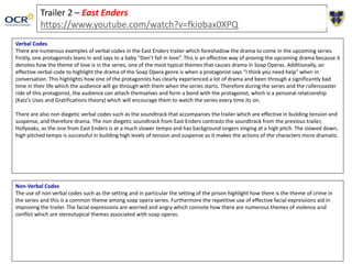 Trailer 2 – East Enders
https://www.youtube.com/watch?v=fkiobax0XPQ
Verbal Codes
There are numerous examples of verbal codes in the East Enders trailer which foreshadow the drama to come in the upcoming series.
Firstly, one protagonists leans in and says to a baby “Don’t fall in love”. This is an effective way of proving the upcoming drama because it
denotes how the theme of love is in the series, one of the most typical themes that causes drama in Soap Operas. Additionally, an
effective verbal code to highlight the drama of the Soap Opera genre is when a protagonist says “I think you need help” when in
conversation. This highlights how one of the protagonists has clearly experienced a lot of drama and been through a significantly bad
time in their life which the audience will go through with them when the series starts. Therefore during the series and the rollercoaster
ride of this protagonist, the audience can attach themselves and form a bond with the protagonist, which is a personal relationship
(Katz’s Uses and Gratifications theory) which will encourage them to watch the series every time its on.
There are also non diegetic verbal codes such as the soundtrack that accompanies the trailer which are effective in building tension and
suspense, and therefore drama. The non diegetic soundtrack from East Enders contrasts the soundtrack from the previous trailer,
Hollyoaks, as the one from East Enders is at a much slower tempo and has background singers singing at a high pitch. The slowed down,
high pitched tempo is successful in building high levels of tension and suspense as it makes the actions of the characters more dramatic.
Non-Verbal Codes
The use of non verbal codes such as the setting and in particular the setting of the prison highlight how there is the theme of crime in
the series and this is a common theme among soap opera series. Furthermore the repetitive use of effective facial expressions aid in
improving the trailer. The facial expressions are worried and angry which connote how there are numerous themes of violence and
conflict which are stereotypical themes associated with soap operas.
 