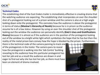 Technical Codes
The establishing shot of the East Enders trailer is immediately effective in creating drama that
the watching audience are expecting. The establishing shot incorporates an over the shoulder
shot of a protagonist looking out of a prison window and the camera is also at a high angle
looking down onto the protagonist. This connotes how the audience is above the protagonist
in terms of status (Maslow’s Hierarchy of Needs) because he is in prison so the audience
assume he is of a low status. However by using an over the shoulder shot of the protagonist
looking out the window the audience can personally identify (Katz’s Uses and Gratifications
theory) because it is almost as if the audience are in the position of the protagonist looking
out of the window to a bright white light which symbolizes the hope that he has but then the
reality of the metal prison bars convey how the hope is blocked by the prison. Furthermore,
there is the technical code of the camera panning to track one
of the protagonists in the trailer. The camera pans to reveal
how the protagonist is walking into the ‘Job Centre’ building
revealing to the audience how this particular protagonist has
lost her job and as a result the audience are drawn in and
eager to find out why she has lost her job, as there must have
been an element of drama involved.
 