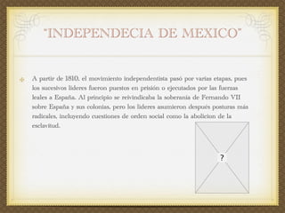 “INDEPENDECIA DE MEXICO”


A partir de 1810, el movimiento independentista pasó por varias etapas, pues
los sucesivos líderes fueron puestos en prisión o ejecutados por las fuerzas
leales a España. Al principio se reivindicaba la soberanía de Fernando VII
sobre España y sus colonias, pero los líderes asumieron después posturas más
radicales, incluyendo cuestiones de orden social como la abolicion de la
esclavitud.
 