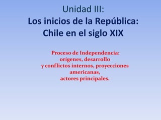 Unidad III:
Los inicios de la República:
Chile en el siglo XIX
Proceso de Independencia:
orígenes, desarrollo
y conflictos internos, proyecciones
americanas,
actores principales.
 