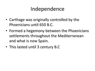 Independence
• Carthage was originally controlled by the
Phoenicians until 650 B.C.
• Formed a hegemony between the Phoenicians
settlements throughout the Mediterranean
and what is now Spain.
• This lasted until 3 century B.C
 