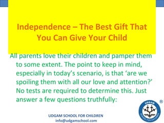 UDGAM SCHOOL FOR CHILDREN
info@udgamschool.com
UDGAM SCHOOL FOR CHILDREN
Independence – The Best Gift That
You Can Give Your Child
All parents love their children and pamper them
to some extent. The point to keep in mind,
especially in today’s scenario, is that ‘are we
spoiling them with all our love and attention?’
No tests are required to determine this. Just
answer a few questions truthfully:
 