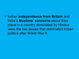• Indian independence from Britain and
India’s Muslims’ concerns about their
place in a country dominated by Hindus
were the two issues that dominated Indian
politics after World War II.
 