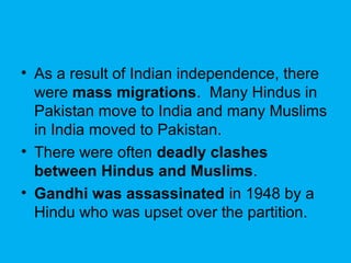 • As a result of Indian independence, there
were mass migrations. Many Hindus in
Pakistan move to India and many Muslims
in India moved to Pakistan.
• There were often deadly clashes
between Hindus and Muslims.
• Gandhi was assassinated in 1948 by a
Hindu who was upset over the partition.
 