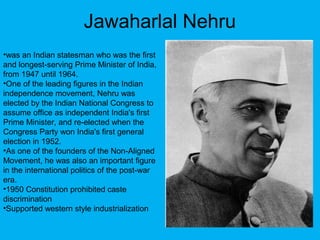 Jawaharlal Nehru
•was an Indian statesman who was the first
and longest-serving Prime Minister of India,
from 1947 until 1964.
•One of the leading figures in the Indian
independence movement, Nehru was
elected by the Indian National Congress to
assume office as independent India's first
Prime Minister, and re-elected when the
Congress Party won India's first general
election in 1952.
•As one of the founders of the Non-Aligned
Movement, he was also an important figure
in the international politics of the post-war
era.
•1950 Constitution prohibited caste
discrimination
•Supported western style industrialization
 