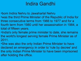 •born Indira Nehru to Jawaharlal Nehru
•was the third Prime Minister of the Republic of India for
three consecutive terms from 1966 to 1977 and for a
fourth term from 1980 until her assassination in 1984, a
total of fifteen years.
•India's only female prime minister to date, she remains
the world's longest serving female Prime Minister as of
2011.
•She was also the only Indian Prime Minister to have
declared an emergency in order to 'rule by decree' and
the only Indian Prime Minister to have been imprisoned
after holding the office.
Indira Gandhi
 