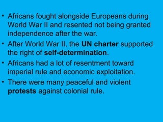 • Africans fought alongside Europeans during
World War II and resented not being granted
independence after the war.
• After World War II, the UN charter supported
the right of self-determination.
• Africans had a lot of resentment toward
imperial rule and economic exploitation.
• There were many peaceful and violent
protests against colonial rule.
 