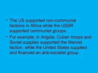 • The US supported non-communist
factions in Africa while the USSR
supported communist groups.
• For example, in Angola, Cuban troops and
Soviet supplies supported the Marxist
faction, while the United States supplied
and financed an anti-socialist group.
 