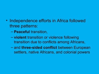 • Independence efforts in Africa followed
three patterns:
– Peaceful transition,
– violent transition or violence following
transition due to conflicts among Africans,
– and three-sided conflict between European
settlers, native Africans, and colonial powers
 