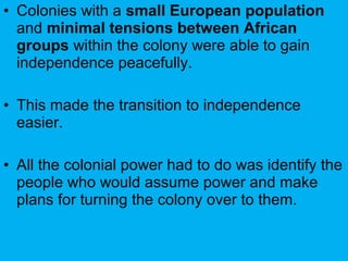 • Colonies with a small European population
and minimal tensions between African
groups within the colony were able to gain
independence peacefully.
• This made the transition to independence
easier.
• All the colonial power had to do was identify the
people who would assume power and make
plans for turning the colony over to them.
 