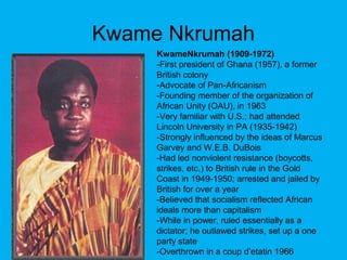 Kwame Nkrumah
KwameNkrumah (1909-1972)
-First president of Ghana (1957), a former
British colony
-Advocate of Pan-Africanism
-Founding member of the organization of
African Unity (OAU), in 1963
-Very familiar with U.S.; had attended
Lincoln University in PA (1935-1942)
-Strongly influenced by the ideas of Marcus
Garvey and W.E.B. DuBois
-Had led nonviolent resistance (boycotts,
strikes, etc.) to British rule in the Gold
Coast in 1949-1950; arrested and jailed by
British for over a year
-Believed that socialism reflected African
ideals more than capitalism
-While in power, ruled essentially as a
dictator; he outlawed strikes, set up a one
party state
-Overthrown in a coup d’etatin 1966
 