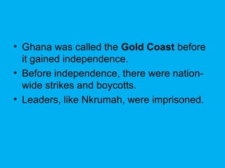 • Ghana was called the Gold Coast before
it gained independence.
• Before independence, there were nation-
wide strikes and boycotts.
• Leaders, like Nkrumah, were imprisoned.
 