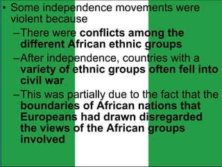 • Some independence movements were
violent because
–There were conflicts among the
different African ethnic groups
–After independence, countries with a
variety of ethnic groups often fell into
civil war
–This was partially due to the fact that the
boundaries of African nations that
Europeans had drawn disregarded
the views of the African groups
involved
 