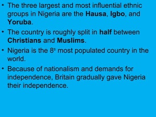 • The three largest and most influential ethnic
groups in Nigeria are the Hausa, Igbo, and
Yoruba.
• The country is roughly split in half between
Christians and Muslims.
• Nigeria is the 8th
most populated country in the
world.
• Because of nationalism and demands for
independence, Britain gradually gave Nigeria
their independence.
 
