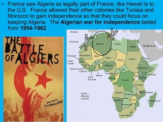 • France saw Algeria as legally part of France, like Hawaii is to
the U.S. France allowed their other colonies like Tunisia and
Morocco to gain independence so that they could focus on
keeping Algeria. The Algerian war for independence lasted
from 1954-1962.
 